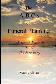 Title: The A B C's of Funeral Planning: Taking the Mystery Out of the Mortuary, Author: Mark Lohman