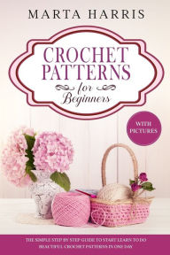 Title: CROCHET PATTERNS FOR BEGINNERS: The Simple Step By Step Guide To Start Learn To Do Beautiful Crochet Patterns In One Day (With Pictures), Author: Marta Harris