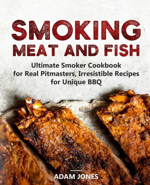 Smoking Meat and Fish Ultimate Smoker Cookbook for Real Pitmasters, Irresistible Recipes for