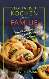 Title: Vegetarisch Kochen für die Familie 2.0: Schnelle und einfache Gerichte, die auch Kindern schmecken, Author: Emilia Hoffmann