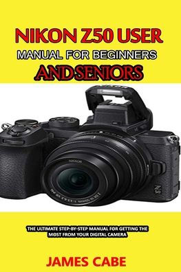 Nikon Z50 User Manual For Beginners And Seniors: The Ultimate Step-by 