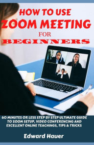 Title: HOW TO USE ZOOM MEETING FOR BEGINNERS: 60 Minutes or Less Step by Step Ultimate Guide to Zoom Setup, Video Conferencing and Excellent Online Teaching, Tips and Tricks, Author: Edward Hauer