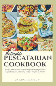 Title: THE COMPLETE PESCATARIAN COOKBOOK: SIMPLE, DELICIOUS & BEGINNER'S FRIENDLY VEGETARIAN + SEAFOOD RECIPES FOR LOSING WEIGHT & LIFELONG HEALTH, Author: ADAM JOHNSON