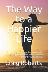 Title: The Way to a Happier Life: Stop doing the things that don't make you happy and learn how to choose toward your happiness, Author: Craig Scott Roberts