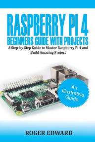 Title: Raspberry Pi 4 Beginners Guide With Projects: A Step by Step Guide to Master Raspberry Pi 4 and Build Amazing Projects, Author: Roger Edward