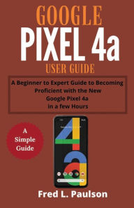 Title: Google Pixel 4a User Guide: A Beginner to Expert Guide to Becoming Proficient with the New Google Pixel 4a in a few Hours, Author: Fred L Paulson