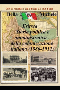 Title: Eritrea - Storia politica e amministrativa della colonizzazione italiana (1880-1912), Author: Michele Bella