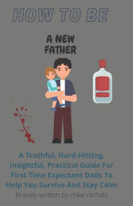 Title: How To Be A New Father: A Truthful, Hard-Hitting, Insightful, Practical Guide For First Time Expectant Dads To Help You Survive And Stay Calm, Author: Mike Nichols