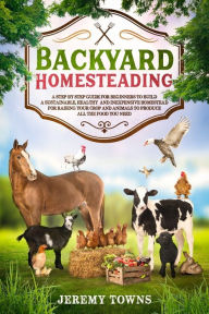 Title: Backyard Homesteading: A Step-By-Step Guide for Beginners to Build a Sustainable, Healthy and Inexpensive Homestead for Raising Your Crop and Animals to Produce All the Food You Need, Author: Jeremy Towns
