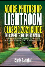 Title: Adobe Photoshop Lightroom Classic 2021 Guide: The Complete Beginners Manual with Tips & Tricks to Master Amazing New Features in Adobe Lightroom Classic, Author: Curtis Campbell