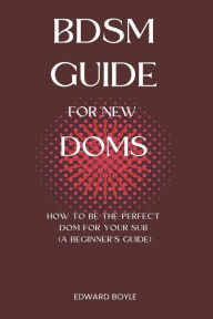 Title: BDSM Guide For New Doms: How To Be The Perfect Dom For Your Sub (A Beginner's Guide), Author: Edward Boyle