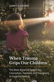 Title: When Trauma Grips Our Children: The Basic Pyramid System for Counselors, Teachers, and Caregivers to Support Healing, Author: James E. Levine