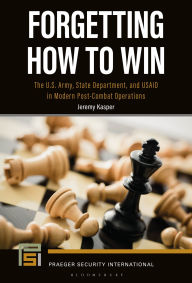 Title: Forgetting How to Win: The U.S. Army, State Department, and USAID in Modern Post-Combat Operations, Author: Jeremy Kasper