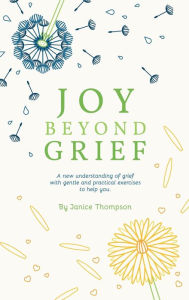 Title: Joy Beyond Grief: A New Understanding of Grief with Gentle and Practical Exercises to Help You., Author: Janice Thompson