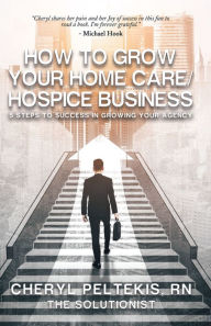 Title: How to Grow Your Home Care/Hospice Business: 5 Steps to Success in Growing Your Agency, Author: Cheryl Peltekis RN