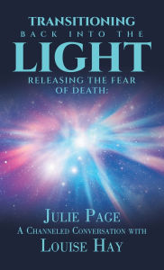 Title: Transitioning Back into the Light: Releasing the Fear of Death: A Channeled Conversation with Louise Hay, Author: Julie Page