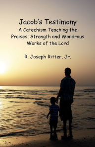 Title: Jacob's Testimony: A Catechism Teaching the Praises, Strength and Wondrous Works of the Lord, Author: Jr. R. Joseph Ritter