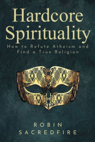 Title: Hardcore Spirituality: How to Refute Atheism and Find a True Religion, Author: Robin Sacredfire