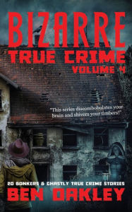 Title: Bizarre True Crime Volume 4: 20 Bonkers and Ghastly True Crime Stories., Author: Ben Oakley