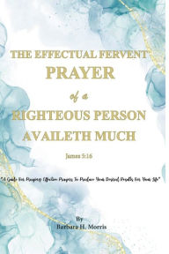 Title: The Effectual Fervent Prayer of a Righteous Person Availeth Much: A Guide for Praying Effective Prayers to Produce Your Desire Results for Your Life, Author: Barbara H. Morris