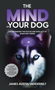 Title: The Mind of Your Dog: Understanding the Psyche and Intellect of Mans' Best Friend, Author: James Austin Vanderbilt