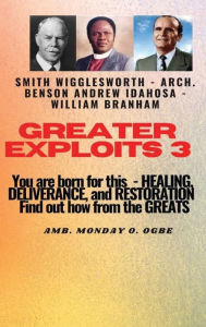 Title: Greater Exploits - 3 - You are Born for This - Healing, Deliverance and Restoration - Find out how from the Greats: Smith Wigglesworth - Arch. Benson Andrew Idahosa - William Branham, Author: Ambassador Monday Ogwuojo Ogbe