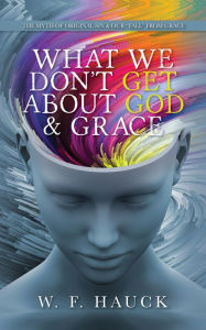 Title: What We Don't GET about God & GRACE: The Myth of Original Sin & Our Fall From Grace, Author: W.F. Hauck