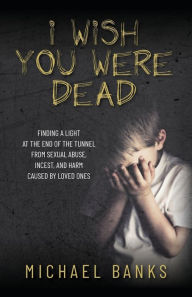 Title: I Wish You Were Dead: Finding a light at the end of the tunnel from sexual abuse, incest, and harm caused by loved ones, Author: Michael Banks