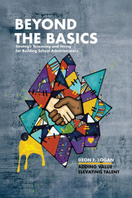Title: Beyond the Basics - Strategic Screening and Hiring for Building School Administrators: Adding Value, Elevating Talent, Author: Deon F. Logan