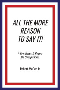 Title: All the More Reason to Say It!: A Few Notes & Poems on Conspiracies, Author: Robert McGee Jr