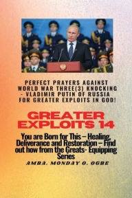 Title: Greater Exploits - 14 - Perfect Prayers Against WORLD WAR THREE KNOCKING - Vladimir Putin of Russia for Greater Exploits: You are Born for This! Healing, Deliverance and Restoration, Author: Ambassador Monday Ogwuojo Ogbe