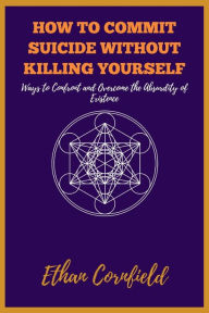 Title: How to Commit Suicide Without Killing Yourself: Ways to Confront and Overcome the Absurdity of Existence, Author: Ethan Cornfield