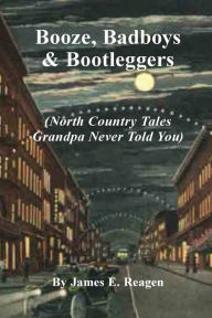 Title: Booze, Badboys & Bootleggers: North Country Tales Grandpa Never Told You, Author: James E Reagen