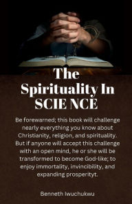 Title: The Spirituality In SCIENCE: This book identifies how anyone can achieve immortality, invincibility, and expanding prosperity, here in this world., Author: Benneth Iwuchukwu