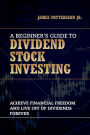 A Beginner's Guide to Dividend Stock Investing: Achieve Financial Freedom and Live Off of Dividends Forever