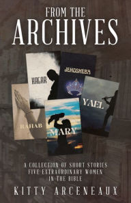 Title: FROM THE ARCHIVES: A Collection of Short Stories:Five Extraordinary Women in the Bible, Author: Kitty Arceneaux