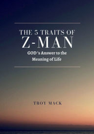 Title: The 5 Traits of Z-Man: GOD's Answer to the Meaning of Life:Humanities path to restore true faith on our A to Z journey, Author: Troy Mack