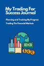 My Trading For Success Journal: Planning and Tracking My Progress Trading The Financial Markets