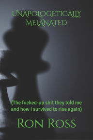 Title: UNAPOLOGETICALLY MELANATED: (The fucked-up shit they told me and how I survived to rise again), Author: Ron Ross