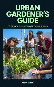 Title: Urban gardener's guide to growing in unconventional spaces, Author: Anna Green