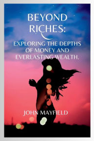 Title: Beyond Riches: Exploring the Depths of Money and Everlasting Wealth, Author: John Mayfield
