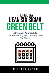 Title: The 5 Day Lean Six Sigma Green Belt: A Practical Approach to Understanding and Utilizing Lean Six Sigma, Author: Michael Bayer