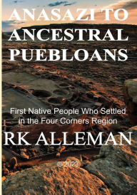 Title: ANASAZI TO ANCESTRAL PUEBLOANS: :First Native People Who Settled in the Four Corners Region, Author: Rk Alleman