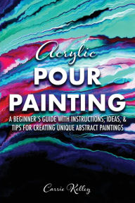 Title: Acrylic Pour Painting: A Beginner's Guide with Instructions, Ideas, and Tips for Creating Unique Abstract Paintings, Author: Carrie Kelley