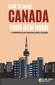 Title: How to Make Canada Your New Home: A Comprehensive Guide to Relocating North of the Border, Author: William Jones