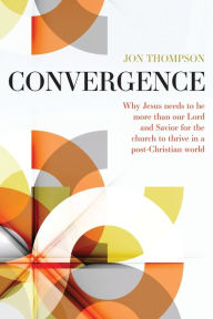 Title: Convergence: Why Jesus needs to be more than our Lord and Savior for the church to thrive in a post-Christian world, Author: Jon Thompson