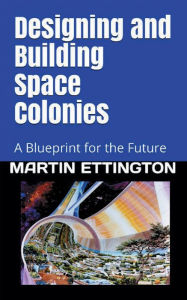 Title: Designing & Building Space Colonies: A Blueprint for the Future, Author: Martin Ettington