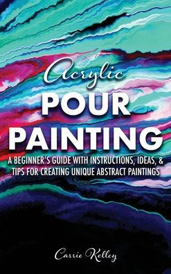 Acrylic Pour Painting: A Beginner's Guide with Instructions, Ideas, and Tips for Creating Unique Abstract Paintings