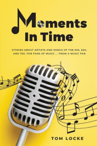 Title: Moments In Time: Stories About Artists And Songs Of The 50s, 60s, And 70s. For Fans Of Music ... From A Music Fan:, Author: Tom Locke