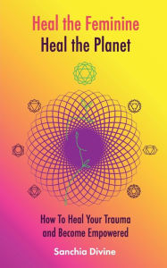 Title: Heal the Feminine, Heal the Planet: How to Heal Your Trauma and Become Empowered, Author: Sanchia Divine